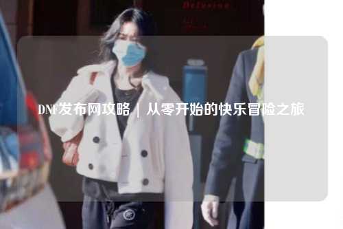 DNF發布網攻略 | 從零開始的快樂冒險之旅