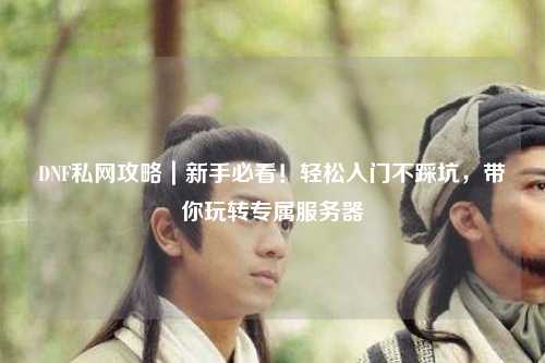 DNF私網攻略｜新手必看！輕松入門不踩坑，帶你玩轉專屬服務器