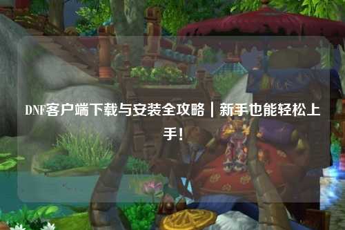 DNF客戶端下載與安裝全攻略｜新手也能輕松上手！