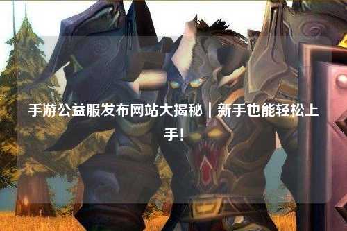 手游公益服發布網站大揭秘｜新手也能輕松上手！