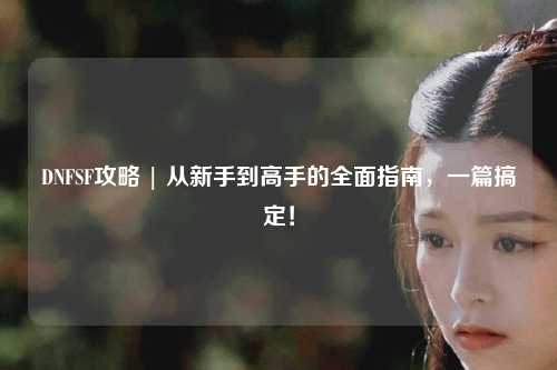 DNFSF攻略 | 從新手到高手的全面指南，一篇搞定！