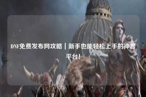 DNF免費發布網攻略｜新手也能輕松上手的神器平臺！