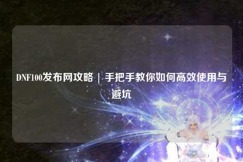 DNF100發(fā)布網(wǎng)攻略 | 手把手教你如何高效使用與避坑