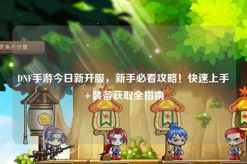 DNF手游今日新開服，新手必看攻略！快速上手+裝備獲取全指南