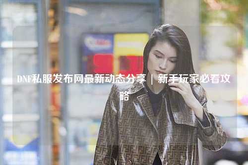 DNF私服發布網最新動態分享 | 新手玩家必看攻略