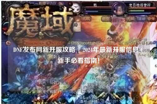 DNF發布網新開服攻略 | 2024年最新開服信息+新手必看指南！