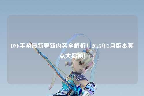 DNF手游最新更新內容全解析！2025年3月版本亮點大揭秘！