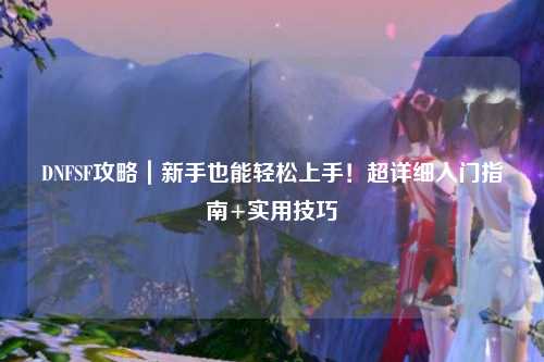 DNFSF攻略｜新手也能輕松上手！超詳細(xì)入門(mén)指南+實(shí)用技巧