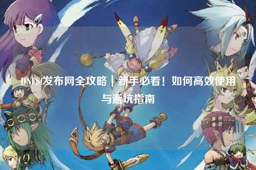 DNFSf發(fā)布網全攻略｜新手必看！如何高效使用與避坑指南