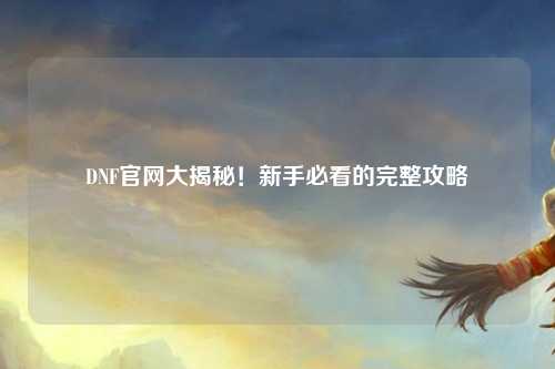 DNF官網(wǎng)大揭秘！新手必看的完整攻略