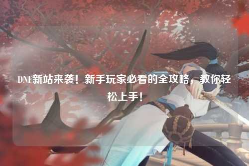 DNF新站來襲！新手玩家必看的全攻略，教你輕松上手！