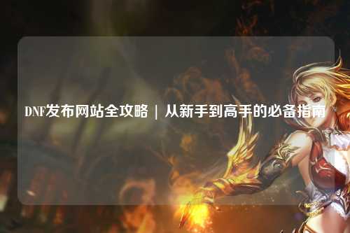 DNF發(fā)布網(wǎng)站全攻略 | 從新手到高手的必備指南