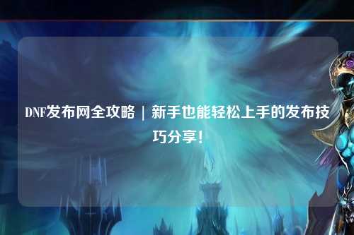 DNF發布網全攻略 | 新手也能輕松上手的發布技巧分享！