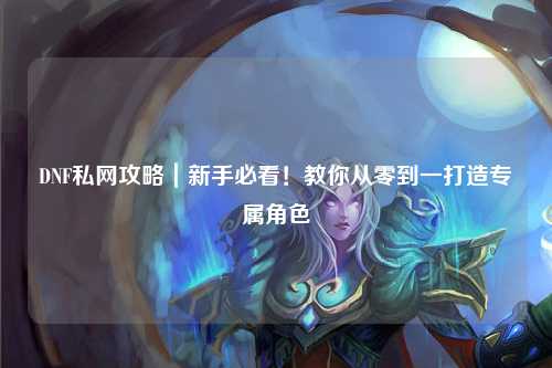 DNF私網攻略｜新手必看！教你從零到一打造專屬角色