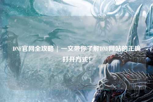 DNF官網(wǎng)全攻略 | 一文帶你了解DNF網(wǎng)站的正確打開方式！
