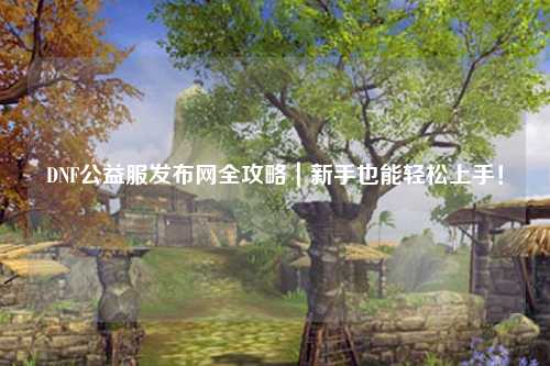 DNF公益服發布網全攻略｜新手也能輕松上手！