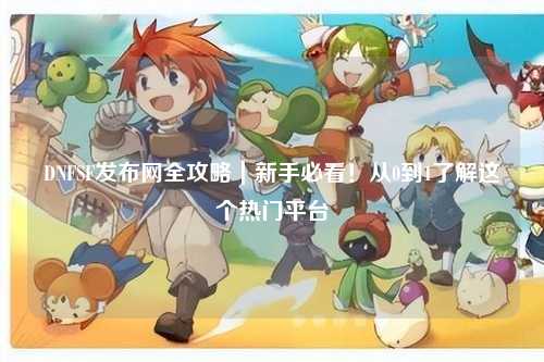 DNFSF發(fā)布網(wǎng)全攻略｜新手必看！從0到1了解這個(gè)熱門平臺(tái)