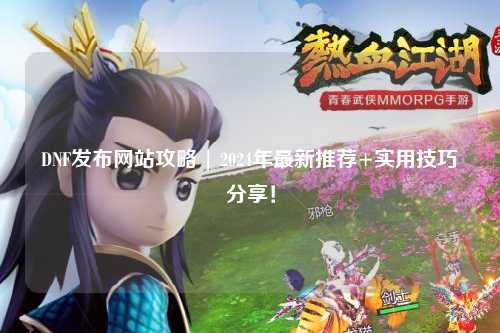 DNF發(fā)布網站攻略 | 2024年最新推薦+實用技巧分享！