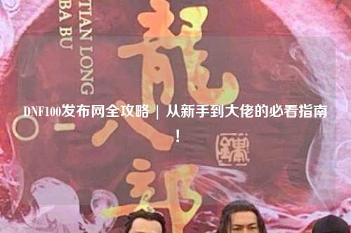 DNF100發(fā)布網(wǎng)全攻略 | 從新手到大佬的必看指南！