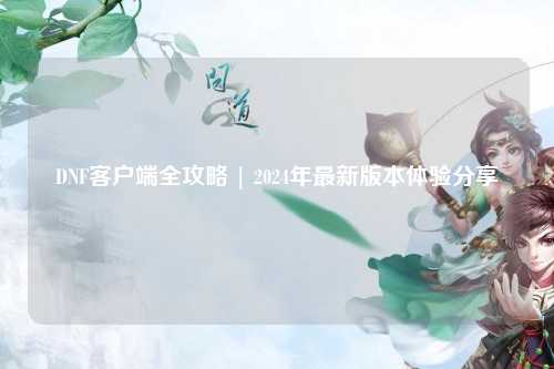 DNF客戶(hù)端全攻略 | 2024年最新版本體驗(yàn)分享