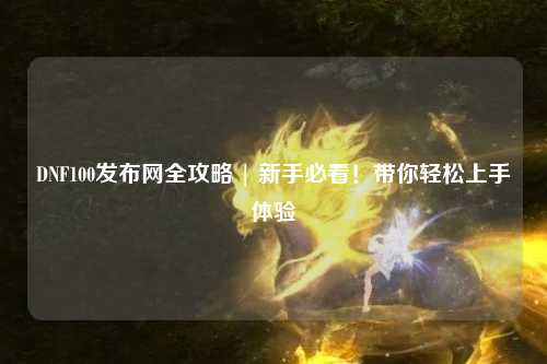 DNF100發(fā)布網(wǎng)全攻略 | 新手必看！帶你輕松上手體驗(yàn)