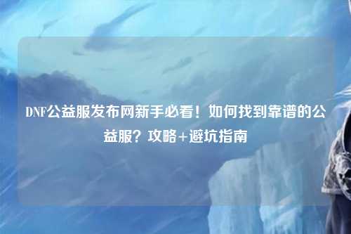 DNF公益服發布網新手必看！如何找到靠譜的公益服？攻略+避坑指南