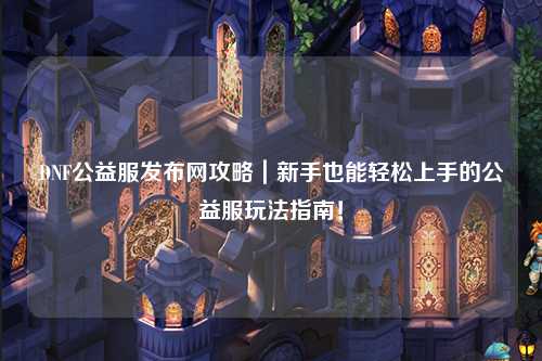 DNF公益服發(fā)布網攻略｜新手也能輕松上手的公益服玩法指南！