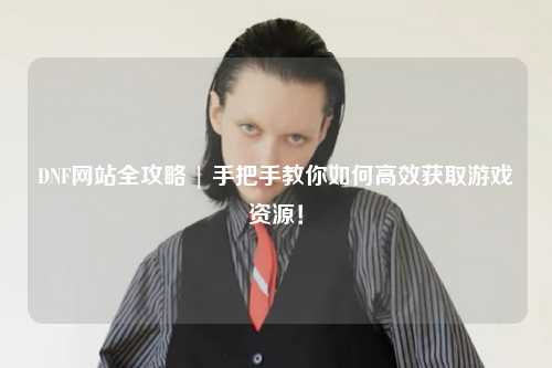 DNF網站全攻略 | 手把手教你如何高效獲取游戲資源！