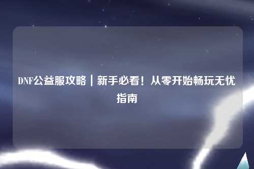 DNF公益服攻略｜新手必看！從零開始暢玩無憂指南