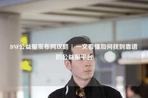 DNF公益服發布網攻略 | 一文看懂如何找到靠譜的公益服平臺