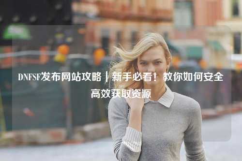 DNFSF發布網站攻略｜新手必看！教你如何安全高效獲取資源