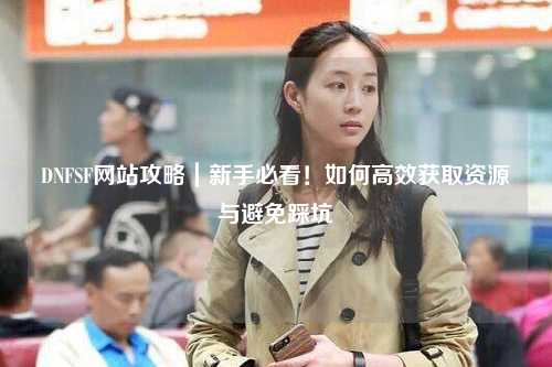 DNFSF網站攻略｜新手必看！如何高效獲取資源與避免踩坑