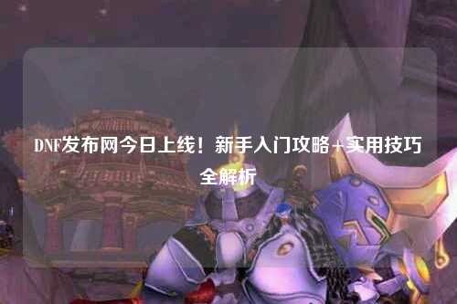 DNF發(fā)布網(wǎng)今日上線！新手入門攻略+實用技巧全解析?