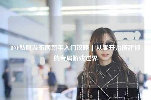 DNF私服發布網新手入門攻略 | 從零開始搭建你的專屬游戲世界