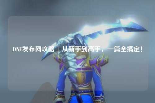 DNF發(fā)布網(wǎng)攻略 | 從新手到高手，一篇全搞定！
