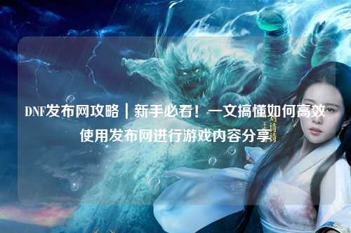 DNF發布網攻略｜新手必看！一文搞懂如何高效使用發布網進行游戲內容分享