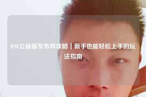 DNF公益服發(fā)布網(wǎng)攻略｜新手也能輕松上手的玩法指南