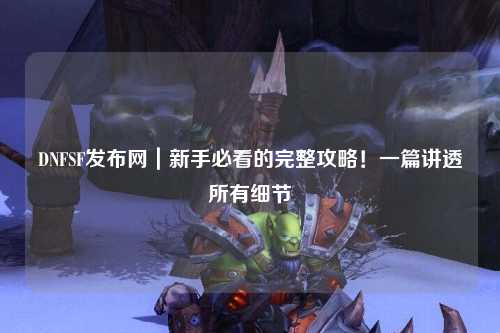 DNFSF發(fā)布網(wǎng)｜新手必看的完整攻略！一篇講透所有細(xì)節(jié)