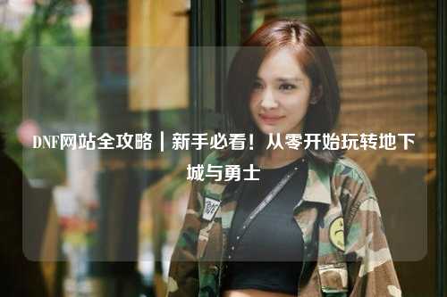 DNF網站全攻略｜新手必看！從零開始玩轉地下城與勇士