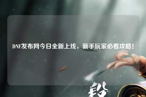 DNF發布網今日全新上線，新手玩家必看攻略！