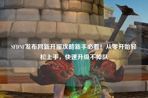 SFDNF發(fā)布網(wǎng)新開服攻略新手必看！從零開始輕松上手，快速升級不掉隊