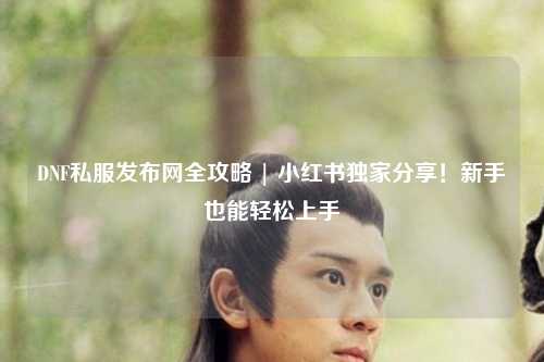 DNF私服發(fā)布網(wǎng)全攻略 | 小紅書(shū)獨(dú)家分享！新手也能輕松上手