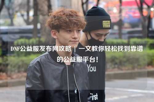 DNF公益服發布網攻略 | 一文教你輕松找到靠譜的公益服平臺！