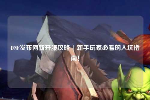 DNF發(fā)布網(wǎng)新開(kāi)服攻略 | 新手玩家必看的入坑指南！