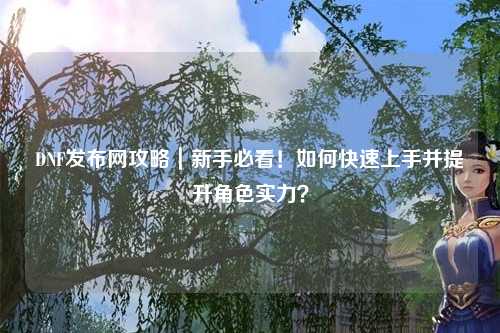 DNF發(fā)布網(wǎng)攻略｜新手必看！如何快速上手并提升角色實力？
