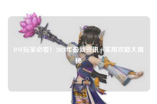 DNF玩家必看！2024年最新資訊+實(shí)用攻略大揭秘?