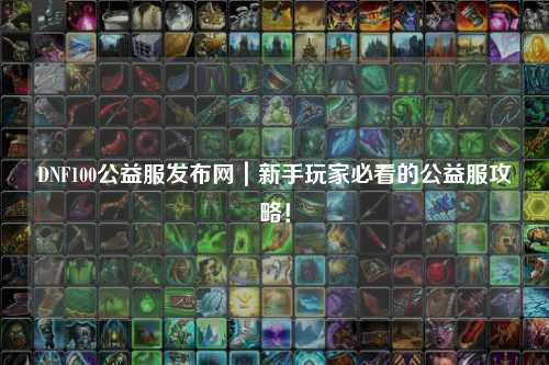 DNF100公益服發布網｜新手玩家必看的公益服攻略！
