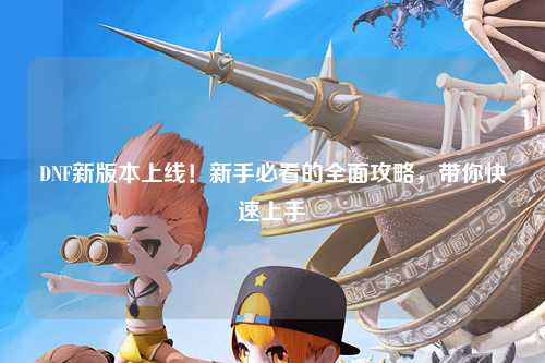 DNF新版本上線！新手必看的全面攻略，帶你快速上手