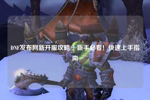 DNF發(fā)布網(wǎng)新開服攻略 | 新手必看！快速上手指南