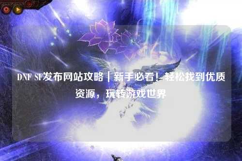 DNF SF發布網站攻略｜新手必看！輕松找到優質資源，玩轉游戲世界